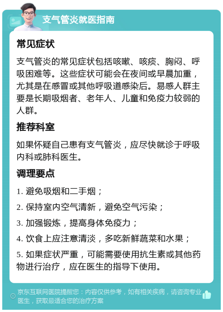 支气管炎就医指南 常见症状 支气管炎的常见症状包括咳嗽、咳痰、胸闷、呼吸困难等。这些症状可能会在夜间或早晨加重，尤其是在感冒或其他呼吸道感染后。易感人群主要是长期吸烟者、老年人、儿童和免疫力较弱的人群。 推荐科室 如果怀疑自己患有支气管炎，应尽快就诊于呼吸内科或肺科医生。 调理要点 1. 避免吸烟和二手烟； 2. 保持室内空气清新，避免空气污染； 3. 加强锻炼，提高身体免疫力； 4. 饮食上应注意清淡，多吃新鲜蔬菜和水果； 5. 如果症状严重，可能需要使用抗生素或其他药物进行治疗，应在医生的指导下使用。