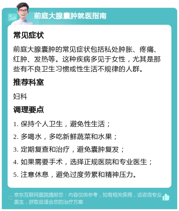 前庭大腺囊肿就医指南 常见症状 前庭大腺囊肿的常见症状包括私处肿胀、疼痛、红肿、发热等。这种疾病多见于女性，尤其是那些有不良卫生习惯或性生活不规律的人群。 推荐科室 妇科 调理要点 1. 保持个人卫生，避免性生活； 2. 多喝水，多吃新鲜蔬菜和水果； 3. 定期复查和治疗，避免囊肿复发； 4. 如果需要手术，选择正规医院和专业医生； 5. 注意休息，避免过度劳累和精神压力。