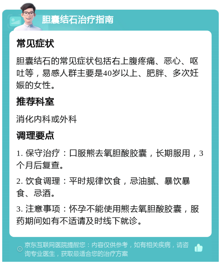 胆囊结石治疗指南 常见症状 胆囊结石的常见症状包括右上腹疼痛、恶心、呕吐等，易感人群主要是40岁以上、肥胖、多次妊娠的女性。 推荐科室 消化内科或外科 调理要点 1. 保守治疗：口服熊去氧胆酸胶囊，长期服用，3个月后复查。 2. 饮食调理：平时规律饮食，忌油腻、暴饮暴食、忌酒。 3. 注意事项：怀孕不能使用熊去氧胆酸胶囊，服药期间如有不适请及时线下就诊。