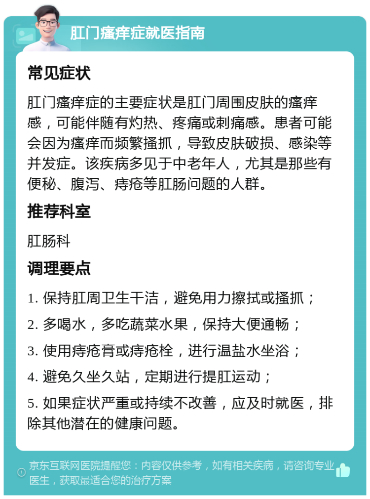 肛门瘙痒症就医指南 常见症状 肛门瘙痒症的主要症状是肛门周围皮肤的瘙痒感，可能伴随有灼热、疼痛或刺痛感。患者可能会因为瘙痒而频繁搔抓，导致皮肤破损、感染等并发症。该疾病多见于中老年人，尤其是那些有便秘、腹泻、痔疮等肛肠问题的人群。 推荐科室 肛肠科 调理要点 1. 保持肛周卫生干洁，避免用力擦拭或搔抓； 2. 多喝水，多吃蔬菜水果，保持大便通畅； 3. 使用痔疮膏或痔疮栓，进行温盐水坐浴； 4. 避免久坐久站，定期进行提肛运动； 5. 如果症状严重或持续不改善，应及时就医，排除其他潜在的健康问题。