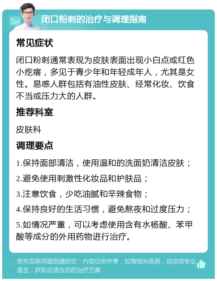 闭口粉刺的治疗与调理指南 常见症状 闭口粉刺通常表现为皮肤表面出现小白点或红色小疙瘩，多见于青少年和年轻成年人，尤其是女性。易感人群包括有油性皮肤、经常化妆、饮食不当或压力大的人群。 推荐科室 皮肤科 调理要点 1.保持面部清洁，使用温和的洗面奶清洁皮肤； 2.避免使用刺激性化妆品和护肤品； 3.注意饮食，少吃油腻和辛辣食物； 4.保持良好的生活习惯，避免熬夜和过度压力； 5.如情况严重，可以考虑使用含有水杨酸、苯甲酸等成分的外用药物进行治疗。