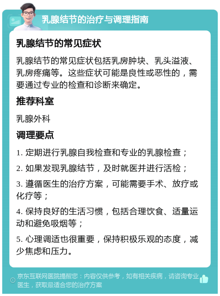 乳腺结节的治疗与调理指南 乳腺结节的常见症状 乳腺结节的常见症状包括乳房肿块、乳头溢液、乳房疼痛等。这些症状可能是良性或恶性的，需要通过专业的检查和诊断来确定。 推荐科室 乳腺外科 调理要点 1. 定期进行乳腺自我检查和专业的乳腺检查； 2. 如果发现乳腺结节，及时就医并进行活检； 3. 遵循医生的治疗方案，可能需要手术、放疗或化疗等； 4. 保持良好的生活习惯，包括合理饮食、适量运动和避免吸烟等； 5. 心理调适也很重要，保持积极乐观的态度，减少焦虑和压力。