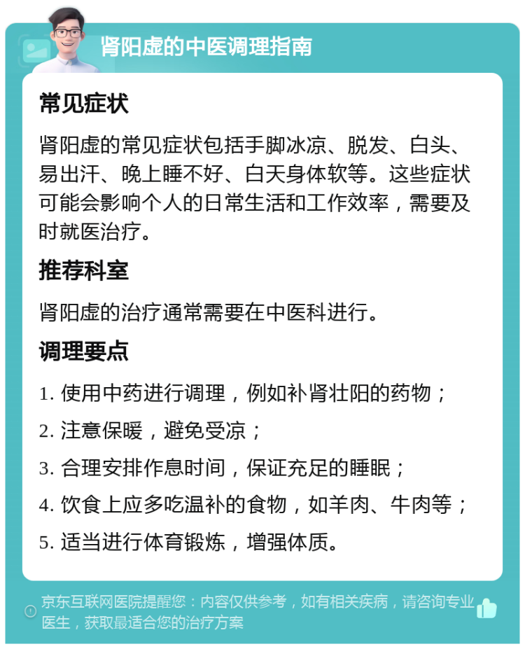 肾阳虚的中医调理指南 常见症状 肾阳虚的常见症状包括手脚冰凉、脱发、白头、易出汗、晚上睡不好、白天身体软等。这些症状可能会影响个人的日常生活和工作效率，需要及时就医治疗。 推荐科室 肾阳虚的治疗通常需要在中医科进行。 调理要点 1. 使用中药进行调理，例如补肾壮阳的药物； 2. 注意保暖，避免受凉； 3. 合理安排作息时间，保证充足的睡眠； 4. 饮食上应多吃温补的食物，如羊肉、牛肉等； 5. 适当进行体育锻炼，增强体质。