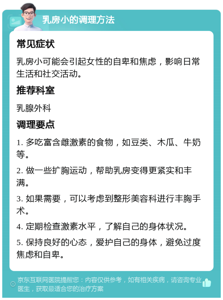 乳房小的调理方法 常见症状 乳房小可能会引起女性的自卑和焦虑，影响日常生活和社交活动。 推荐科室 乳腺外科 调理要点 1. 多吃富含雌激素的食物，如豆类、木瓜、牛奶等。 2. 做一些扩胸运动，帮助乳房变得更紧实和丰满。 3. 如果需要，可以考虑到整形美容科进行丰胸手术。 4. 定期检查激素水平，了解自己的身体状况。 5. 保持良好的心态，爱护自己的身体，避免过度焦虑和自卑。