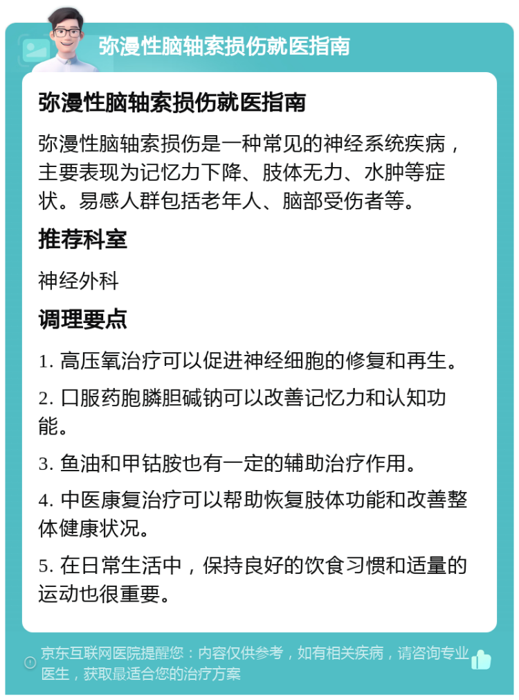 弥漫性脑轴索损伤就医指南 弥漫性脑轴索损伤就医指南 弥漫性脑轴索损伤是一种常见的神经系统疾病，主要表现为记忆力下降、肢体无力、水肿等症状。易感人群包括老年人、脑部受伤者等。 推荐科室 神经外科 调理要点 1. 高压氧治疗可以促进神经细胞的修复和再生。 2. 口服药胞膦胆碱钠可以改善记忆力和认知功能。 3. 鱼油和甲钴胺也有一定的辅助治疗作用。 4. 中医康复治疗可以帮助恢复肢体功能和改善整体健康状况。 5. 在日常生活中，保持良好的饮食习惯和适量的运动也很重要。