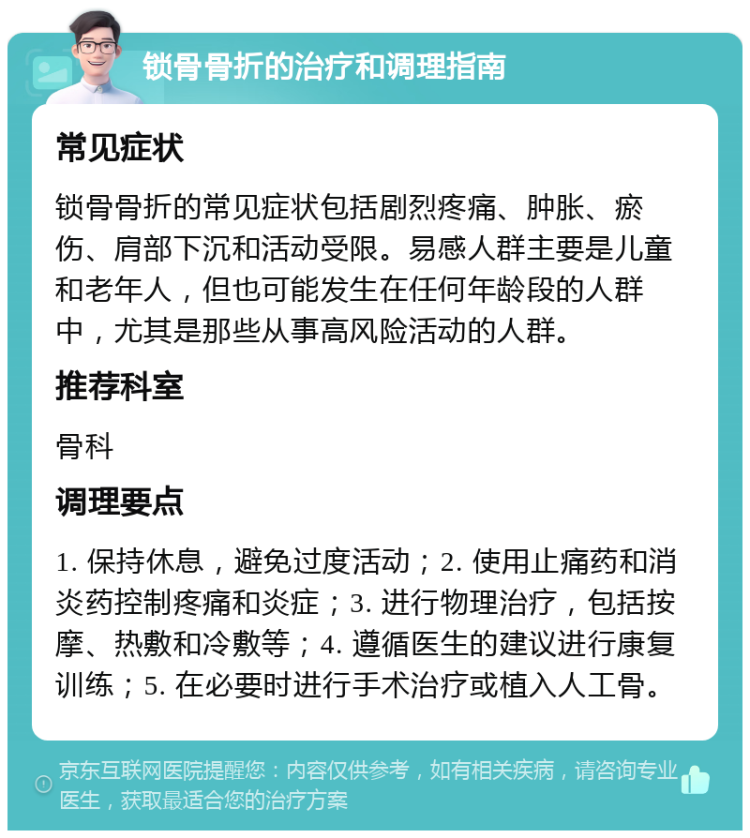 锁骨骨折的治疗和调理指南 常见症状 锁骨骨折的常见症状包括剧烈疼痛、肿胀、瘀伤、肩部下沉和活动受限。易感人群主要是儿童和老年人，但也可能发生在任何年龄段的人群中，尤其是那些从事高风险活动的人群。 推荐科室 骨科 调理要点 1. 保持休息，避免过度活动；2. 使用止痛药和消炎药控制疼痛和炎症；3. 进行物理治疗，包括按摩、热敷和冷敷等；4. 遵循医生的建议进行康复训练；5. 在必要时进行手术治疗或植入人工骨。