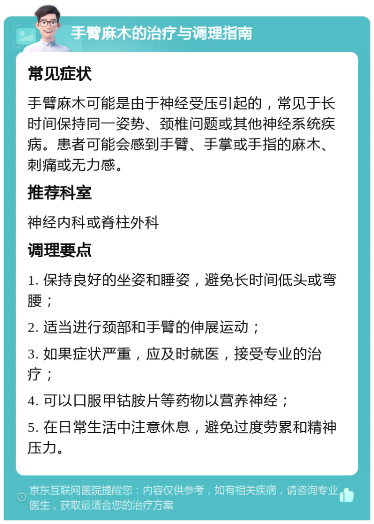 手臂麻木的治疗与调理指南 常见症状 手臂麻木可能是由于神经受压引起的，常见于长时间保持同一姿势、颈椎问题或其他神经系统疾病。患者可能会感到手臂、手掌或手指的麻木、刺痛或无力感。 推荐科室 神经内科或脊柱外科 调理要点 1. 保持良好的坐姿和睡姿，避免长时间低头或弯腰； 2. 适当进行颈部和手臂的伸展运动； 3. 如果症状严重，应及时就医，接受专业的治疗； 4. 可以口服甲钴胺片等药物以营养神经； 5. 在日常生活中注意休息，避免过度劳累和精神压力。