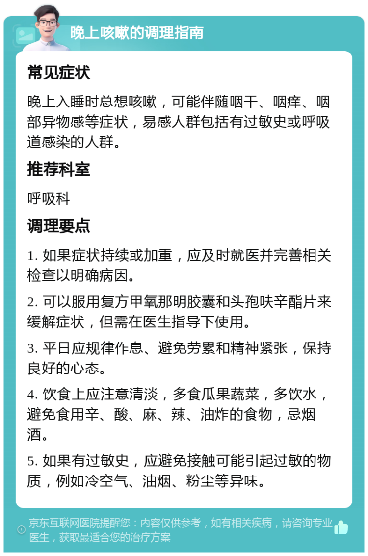 晚上咳嗽的调理指南 常见症状 晚上入睡时总想咳嗽，可能伴随咽干、咽痒、咽部异物感等症状，易感人群包括有过敏史或呼吸道感染的人群。 推荐科室 呼吸科 调理要点 1. 如果症状持续或加重，应及时就医并完善相关检查以明确病因。 2. 可以服用复方甲氧那明胶囊和头孢呋辛酯片来缓解症状，但需在医生指导下使用。 3. 平日应规律作息、避免劳累和精神紧张，保持良好的心态。 4. 饮食上应注意清淡，多食瓜果蔬菜，多饮水，避免食用辛、酸、麻、辣、油炸的食物，忌烟酒。 5. 如果有过敏史，应避免接触可能引起过敏的物质，例如冷空气、油烟、粉尘等异味。