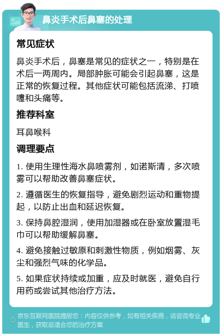 鼻炎手术后鼻塞的处理 常见症状 鼻炎手术后，鼻塞是常见的症状之一，特别是在术后一两周内。局部肿胀可能会引起鼻塞，这是正常的恢复过程。其他症状可能包括流涕、打喷嚏和头痛等。 推荐科室 耳鼻喉科 调理要点 1. 使用生理性海水鼻喷雾剂，如诺斯清，多次喷雾可以帮助改善鼻塞症状。 2. 遵循医生的恢复指导，避免剧烈运动和重物提起，以防止出血和延迟恢复。 3. 保持鼻腔湿润，使用加湿器或在卧室放置湿毛巾可以帮助缓解鼻塞。 4. 避免接触过敏原和刺激性物质，例如烟雾、灰尘和强烈气味的化学品。 5. 如果症状持续或加重，应及时就医，避免自行用药或尝试其他治疗方法。