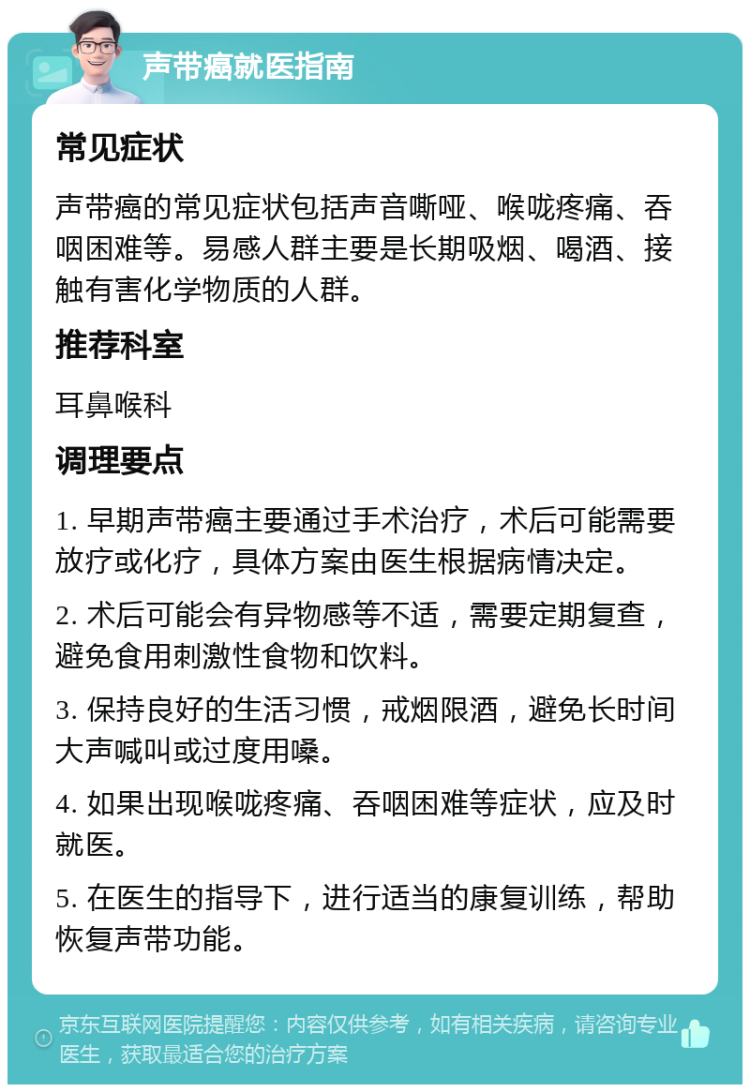 声带癌就医指南 常见症状 声带癌的常见症状包括声音嘶哑、喉咙疼痛、吞咽困难等。易感人群主要是长期吸烟、喝酒、接触有害化学物质的人群。 推荐科室 耳鼻喉科 调理要点 1. 早期声带癌主要通过手术治疗，术后可能需要放疗或化疗，具体方案由医生根据病情决定。 2. 术后可能会有异物感等不适，需要定期复查，避免食用刺激性食物和饮料。 3. 保持良好的生活习惯，戒烟限酒，避免长时间大声喊叫或过度用嗓。 4. 如果出现喉咙疼痛、吞咽困难等症状，应及时就医。 5. 在医生的指导下，进行适当的康复训练，帮助恢复声带功能。