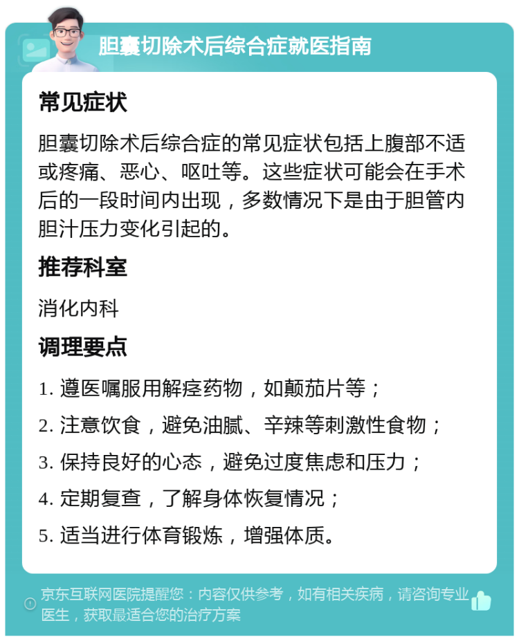 胆囊切除术后综合症就医指南 常见症状 胆囊切除术后综合症的常见症状包括上腹部不适或疼痛、恶心、呕吐等。这些症状可能会在手术后的一段时间内出现，多数情况下是由于胆管内胆汁压力变化引起的。 推荐科室 消化内科 调理要点 1. 遵医嘱服用解痉药物，如颠茄片等； 2. 注意饮食，避免油腻、辛辣等刺激性食物； 3. 保持良好的心态，避免过度焦虑和压力； 4. 定期复查，了解身体恢复情况； 5. 适当进行体育锻炼，增强体质。