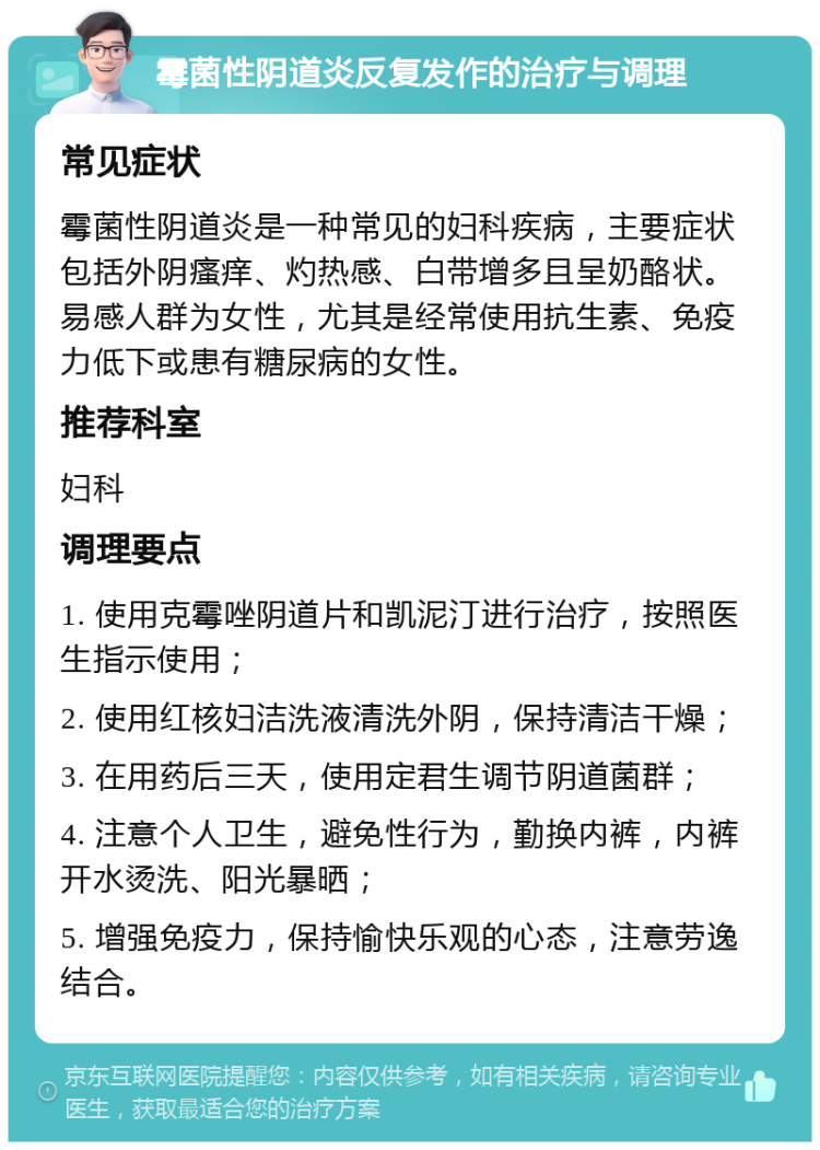 霉菌性阴道炎反复发作的治疗与调理 常见症状 霉菌性阴道炎是一种常见的妇科疾病，主要症状包括外阴瘙痒、灼热感、白带增多且呈奶酪状。易感人群为女性，尤其是经常使用抗生素、免疫力低下或患有糖尿病的女性。 推荐科室 妇科 调理要点 1. 使用克霉唑阴道片和凯泥汀进行治疗，按照医生指示使用； 2. 使用红核妇洁洗液清洗外阴，保持清洁干燥； 3. 在用药后三天，使用定君生调节阴道菌群； 4. 注意个人卫生，避免性行为，勤换内裤，内裤开水烫洗、阳光暴晒； 5. 增强免疫力，保持愉快乐观的心态，注意劳逸结合。