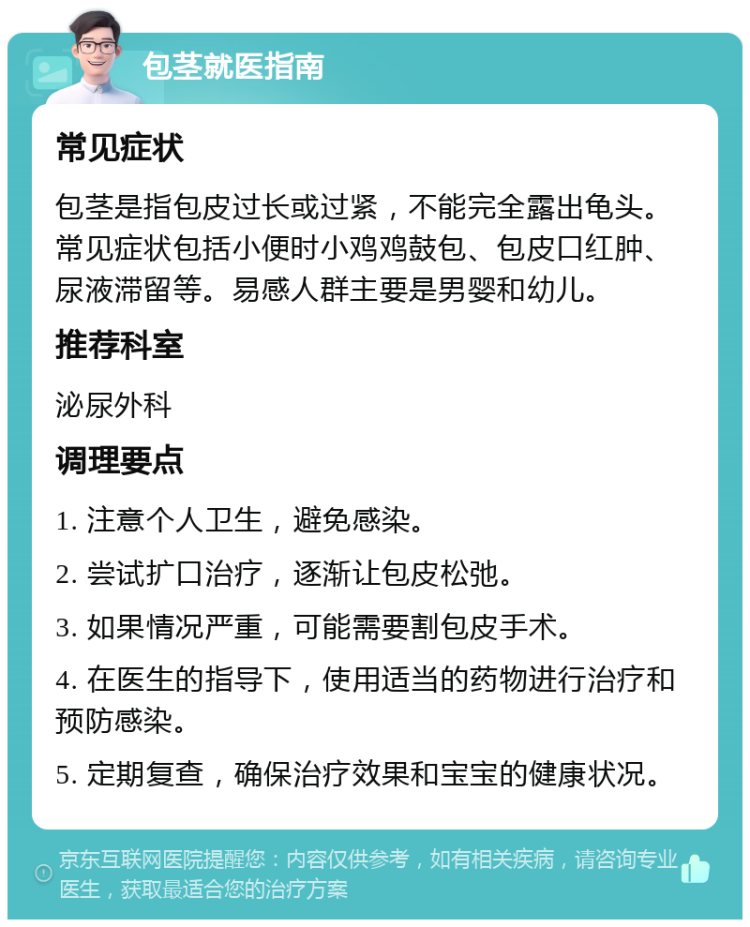 包茎就医指南 常见症状 包茎是指包皮过长或过紧，不能完全露出龟头。常见症状包括小便时小鸡鸡鼓包、包皮口红肿、尿液滞留等。易感人群主要是男婴和幼儿。 推荐科室 泌尿外科 调理要点 1. 注意个人卫生，避免感染。 2. 尝试扩口治疗，逐渐让包皮松弛。 3. 如果情况严重，可能需要割包皮手术。 4. 在医生的指导下，使用适当的药物进行治疗和预防感染。 5. 定期复查，确保治疗效果和宝宝的健康状况。