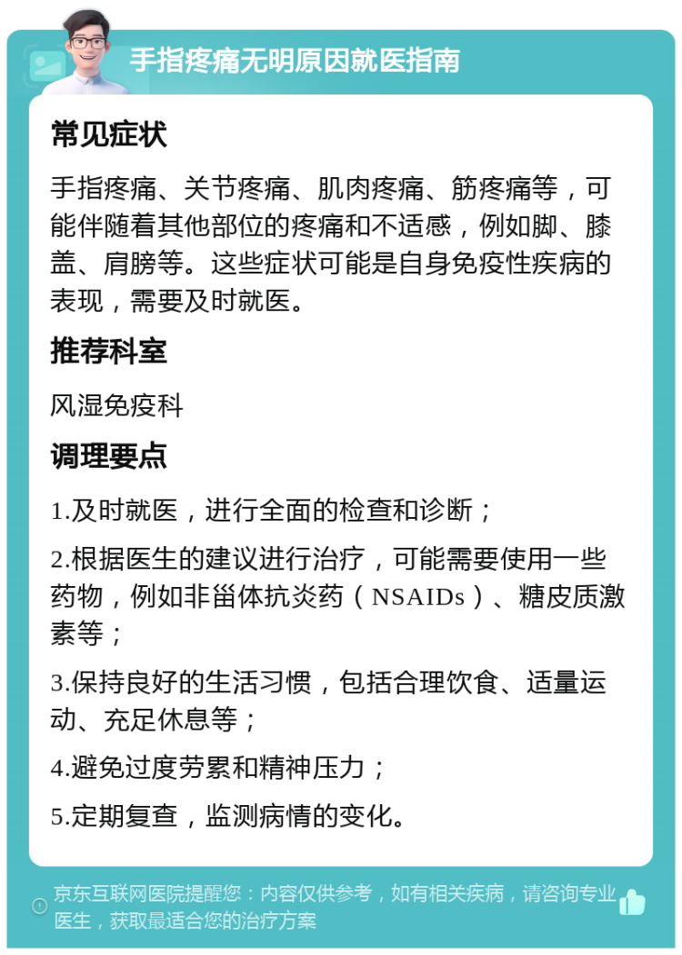 手指疼痛无明原因就医指南 常见症状 手指疼痛、关节疼痛、肌肉疼痛、筋疼痛等，可能伴随着其他部位的疼痛和不适感，例如脚、膝盖、肩膀等。这些症状可能是自身免疫性疾病的表现，需要及时就医。 推荐科室 风湿免疫科 调理要点 1.及时就医，进行全面的检查和诊断； 2.根据医生的建议进行治疗，可能需要使用一些药物，例如非甾体抗炎药（NSAIDs）、糖皮质激素等； 3.保持良好的生活习惯，包括合理饮食、适量运动、充足休息等； 4.避免过度劳累和精神压力； 5.定期复查，监测病情的变化。