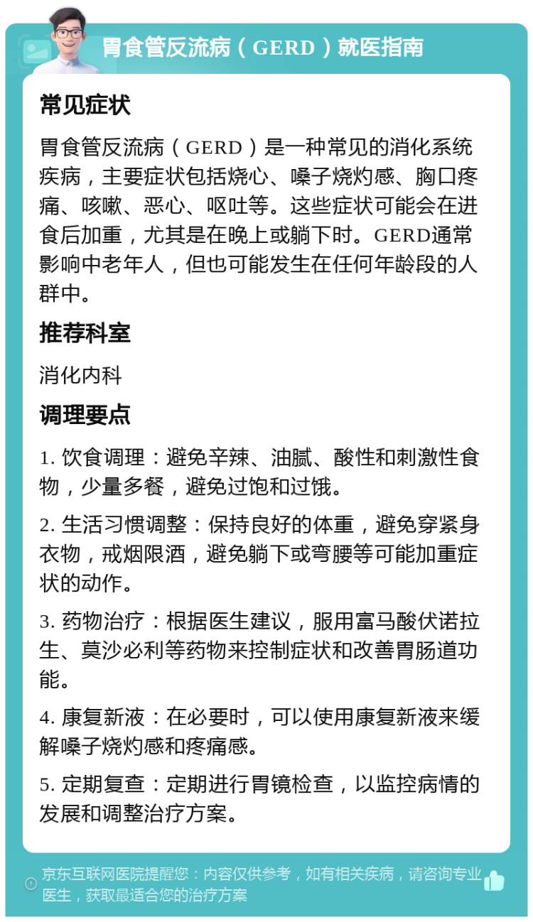 胃食管反流病（GERD）就医指南 常见症状 胃食管反流病（GERD）是一种常见的消化系统疾病，主要症状包括烧心、嗓子烧灼感、胸口疼痛、咳嗽、恶心、呕吐等。这些症状可能会在进食后加重，尤其是在晚上或躺下时。GERD通常影响中老年人，但也可能发生在任何年龄段的人群中。 推荐科室 消化内科 调理要点 1. 饮食调理：避免辛辣、油腻、酸性和刺激性食物，少量多餐，避免过饱和过饿。 2. 生活习惯调整：保持良好的体重，避免穿紧身衣物，戒烟限酒，避免躺下或弯腰等可能加重症状的动作。 3. 药物治疗：根据医生建议，服用富马酸伏诺拉生、莫沙必利等药物来控制症状和改善胃肠道功能。 4. 康复新液：在必要时，可以使用康复新液来缓解嗓子烧灼感和疼痛感。 5. 定期复查：定期进行胃镜检查，以监控病情的发展和调整治疗方案。