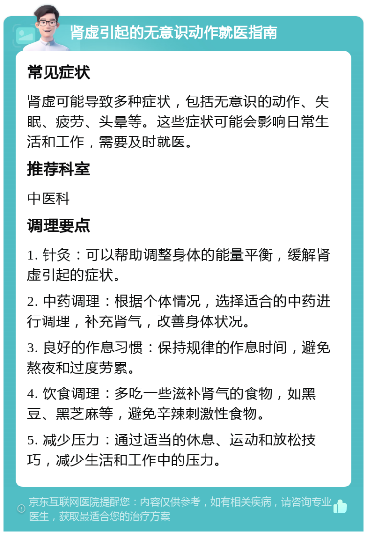 肾虚引起的无意识动作就医指南 常见症状 肾虚可能导致多种症状，包括无意识的动作、失眠、疲劳、头晕等。这些症状可能会影响日常生活和工作，需要及时就医。 推荐科室 中医科 调理要点 1. 针灸：可以帮助调整身体的能量平衡，缓解肾虚引起的症状。 2. 中药调理：根据个体情况，选择适合的中药进行调理，补充肾气，改善身体状况。 3. 良好的作息习惯：保持规律的作息时间，避免熬夜和过度劳累。 4. 饮食调理：多吃一些滋补肾气的食物，如黑豆、黑芝麻等，避免辛辣刺激性食物。 5. 减少压力：通过适当的休息、运动和放松技巧，减少生活和工作中的压力。