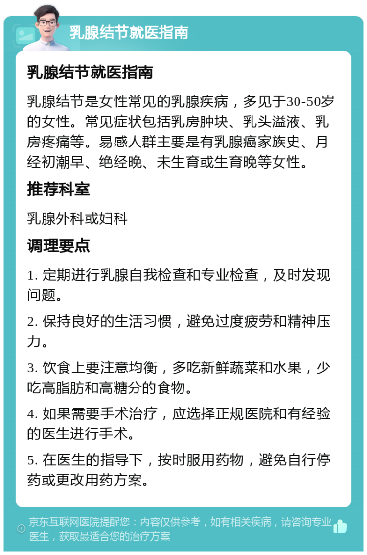 乳腺结节就医指南 乳腺结节就医指南 乳腺结节是女性常见的乳腺疾病，多见于30-50岁的女性。常见症状包括乳房肿块、乳头溢液、乳房疼痛等。易感人群主要是有乳腺癌家族史、月经初潮早、绝经晚、未生育或生育晚等女性。 推荐科室 乳腺外科或妇科 调理要点 1. 定期进行乳腺自我检查和专业检查，及时发现问题。 2. 保持良好的生活习惯，避免过度疲劳和精神压力。 3. 饮食上要注意均衡，多吃新鲜蔬菜和水果，少吃高脂肪和高糖分的食物。 4. 如果需要手术治疗，应选择正规医院和有经验的医生进行手术。 5. 在医生的指导下，按时服用药物，避免自行停药或更改用药方案。