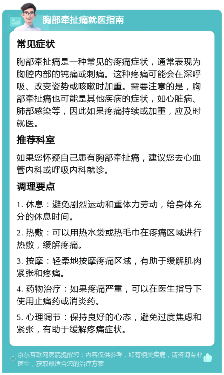 胸部牵扯痛就医指南 常见症状 胸部牵扯痛是一种常见的疼痛症状，通常表现为胸腔内部的钝痛或刺痛。这种疼痛可能会在深呼吸、改变姿势或咳嗽时加重。需要注意的是，胸部牵扯痛也可能是其他疾病的症状，如心脏病、肺部感染等，因此如果疼痛持续或加重，应及时就医。 推荐科室 如果您怀疑自己患有胸部牵扯痛，建议您去心血管内科或呼吸内科就诊。 调理要点 1. 休息：避免剧烈运动和重体力劳动，给身体充分的休息时间。 2. 热敷：可以用热水袋或热毛巾在疼痛区域进行热敷，缓解疼痛。 3. 按摩：轻柔地按摩疼痛区域，有助于缓解肌肉紧张和疼痛。 4. 药物治疗：如果疼痛严重，可以在医生指导下使用止痛药或消炎药。 5. 心理调节：保持良好的心态，避免过度焦虑和紧张，有助于缓解疼痛症状。