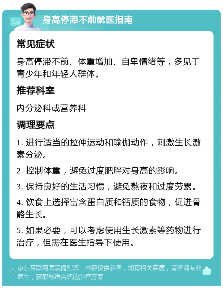 身高停滞不前就医指南 常见症状 身高停滞不前、体重增加、自卑情绪等，多见于青少年和年轻人群体。 推荐科室 内分泌科或营养科 调理要点 1. 进行适当的拉伸运动和瑜伽动作，刺激生长激素分泌。 2. 控制体重，避免过度肥胖对身高的影响。 3. 保持良好的生活习惯，避免熬夜和过度劳累。 4. 饮食上选择富含蛋白质和钙质的食物，促进骨骼生长。 5. 如果必要，可以考虑使用生长激素等药物进行治疗，但需在医生指导下使用。