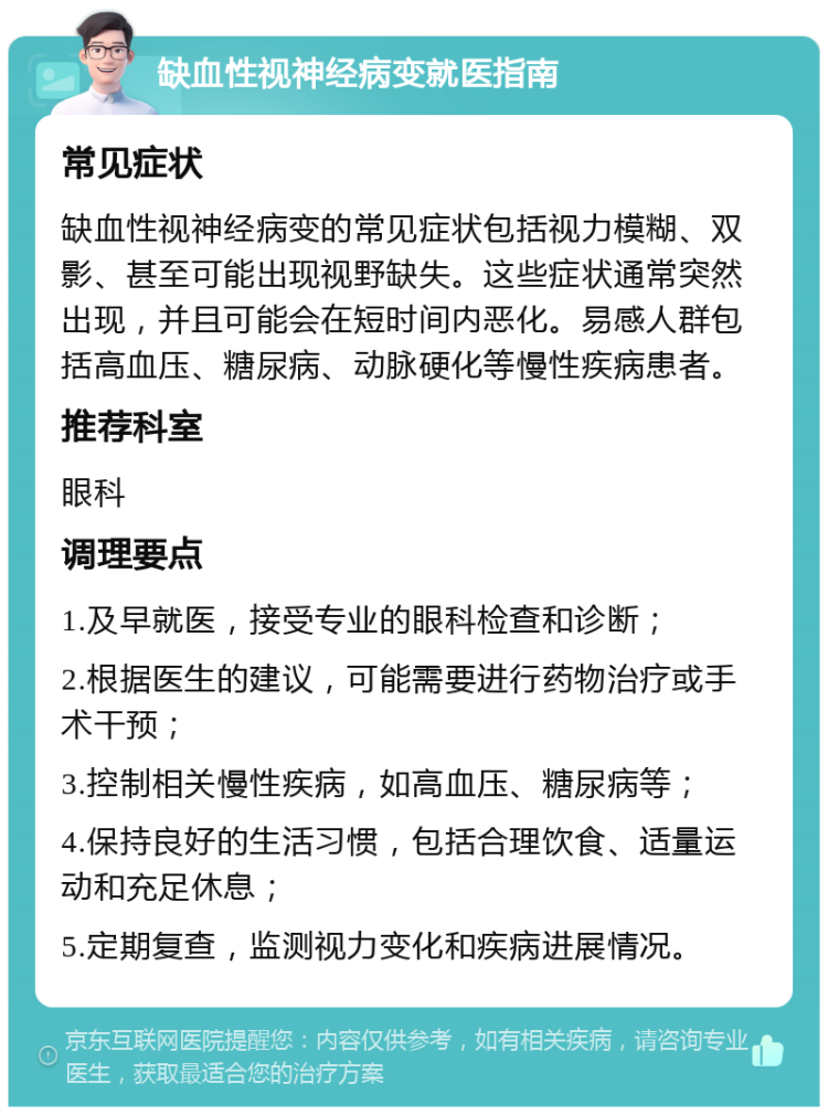 缺血性视神经病变就医指南 常见症状 缺血性视神经病变的常见症状包括视力模糊、双影、甚至可能出现视野缺失。这些症状通常突然出现，并且可能会在短时间内恶化。易感人群包括高血压、糖尿病、动脉硬化等慢性疾病患者。 推荐科室 眼科 调理要点 1.及早就医，接受专业的眼科检查和诊断； 2.根据医生的建议，可能需要进行药物治疗或手术干预； 3.控制相关慢性疾病，如高血压、糖尿病等； 4.保持良好的生活习惯，包括合理饮食、适量运动和充足休息； 5.定期复查，监测视力变化和疾病进展情况。