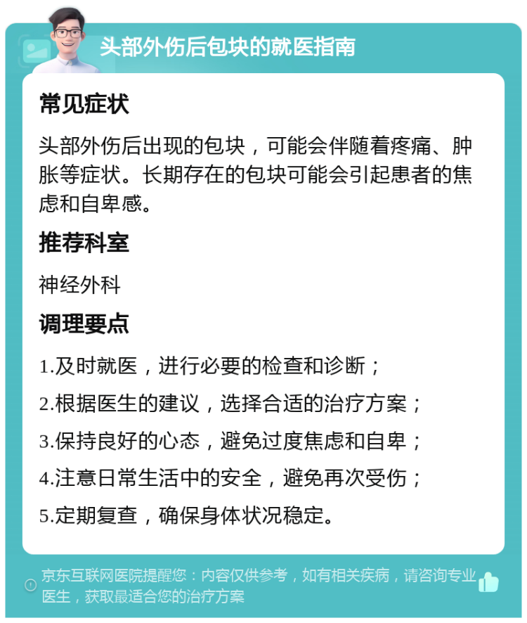 头部外伤后包块的就医指南 常见症状 头部外伤后出现的包块，可能会伴随着疼痛、肿胀等症状。长期存在的包块可能会引起患者的焦虑和自卑感。 推荐科室 神经外科 调理要点 1.及时就医，进行必要的检查和诊断； 2.根据医生的建议，选择合适的治疗方案； 3.保持良好的心态，避免过度焦虑和自卑； 4.注意日常生活中的安全，避免再次受伤； 5.定期复查，确保身体状况稳定。