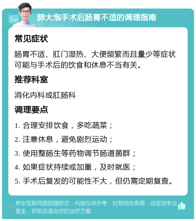 肺大泡手术后肠胃不适的调理指南 常见症状 肠胃不适、肛门湿热、大便频繁而且量少等症状可能与手术后的饮食和休息不当有关。 推荐科室 消化内科或肛肠科 调理要点 1. 合理安排饮食，多吃蔬菜； 2. 注意休息，避免剧烈运动； 3. 使用整肠生等药物调节肠道菌群； 4. 如果症状持续或加重，及时就医； 5. 手术后复发的可能性不大，但仍需定期复查。