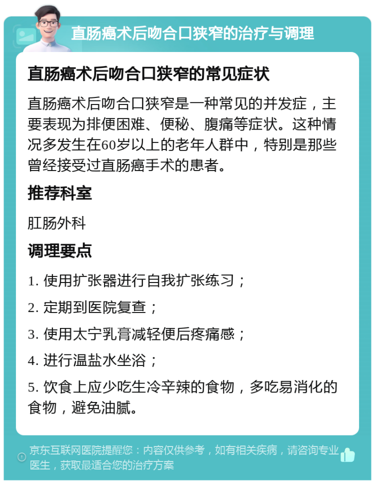 直肠癌术后吻合口狭窄的治疗与调理 直肠癌术后吻合口狭窄的常见症状 直肠癌术后吻合口狭窄是一种常见的并发症，主要表现为排便困难、便秘、腹痛等症状。这种情况多发生在60岁以上的老年人群中，特别是那些曾经接受过直肠癌手术的患者。 推荐科室 肛肠外科 调理要点 1. 使用扩张器进行自我扩张练习； 2. 定期到医院复查； 3. 使用太宁乳膏减轻便后疼痛感； 4. 进行温盐水坐浴； 5. 饮食上应少吃生冷辛辣的食物，多吃易消化的食物，避免油腻。