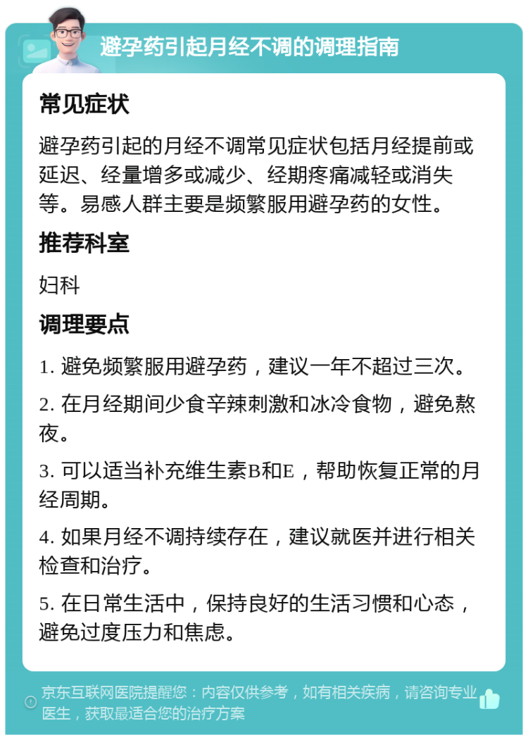 避孕药引起月经不调的调理指南 常见症状 避孕药引起的月经不调常见症状包括月经提前或延迟、经量增多或减少、经期疼痛减轻或消失等。易感人群主要是频繁服用避孕药的女性。 推荐科室 妇科 调理要点 1. 避免频繁服用避孕药，建议一年不超过三次。 2. 在月经期间少食辛辣刺激和冰冷食物，避免熬夜。 3. 可以适当补充维生素B和E，帮助恢复正常的月经周期。 4. 如果月经不调持续存在，建议就医并进行相关检查和治疗。 5. 在日常生活中，保持良好的生活习惯和心态，避免过度压力和焦虑。