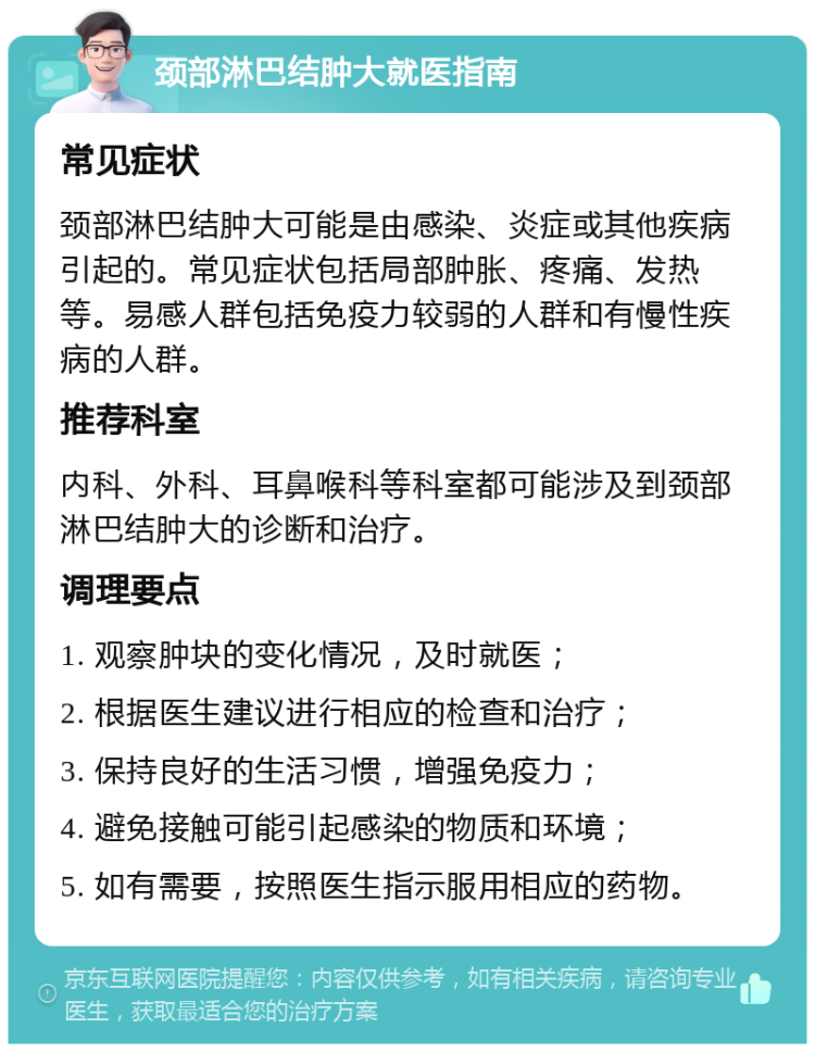 颈部淋巴结肿大就医指南 常见症状 颈部淋巴结肿大可能是由感染、炎症或其他疾病引起的。常见症状包括局部肿胀、疼痛、发热等。易感人群包括免疫力较弱的人群和有慢性疾病的人群。 推荐科室 内科、外科、耳鼻喉科等科室都可能涉及到颈部淋巴结肿大的诊断和治疗。 调理要点 1. 观察肿块的变化情况，及时就医； 2. 根据医生建议进行相应的检查和治疗； 3. 保持良好的生活习惯，增强免疫力； 4. 避免接触可能引起感染的物质和环境； 5. 如有需要，按照医生指示服用相应的药物。