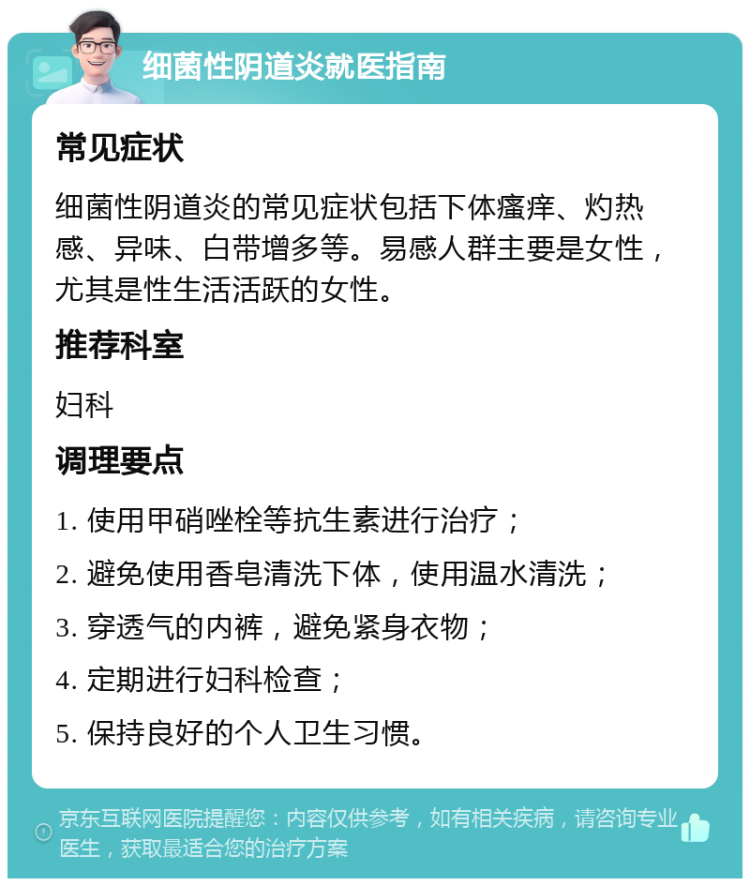 细菌性阴道炎就医指南 常见症状 细菌性阴道炎的常见症状包括下体瘙痒、灼热感、异味、白带增多等。易感人群主要是女性，尤其是性生活活跃的女性。 推荐科室 妇科 调理要点 1. 使用甲硝唑栓等抗生素进行治疗； 2. 避免使用香皂清洗下体，使用温水清洗； 3. 穿透气的内裤，避免紧身衣物； 4. 定期进行妇科检查； 5. 保持良好的个人卫生习惯。