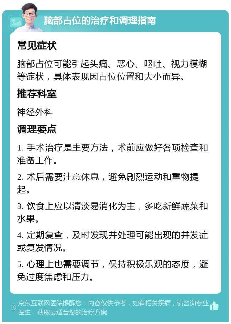 脑部占位的治疗和调理指南 常见症状 脑部占位可能引起头痛、恶心、呕吐、视力模糊等症状，具体表现因占位位置和大小而异。 推荐科室 神经外科 调理要点 1. 手术治疗是主要方法，术前应做好各项检查和准备工作。 2. 术后需要注意休息，避免剧烈运动和重物提起。 3. 饮食上应以清淡易消化为主，多吃新鲜蔬菜和水果。 4. 定期复查，及时发现并处理可能出现的并发症或复发情况。 5. 心理上也需要调节，保持积极乐观的态度，避免过度焦虑和压力。