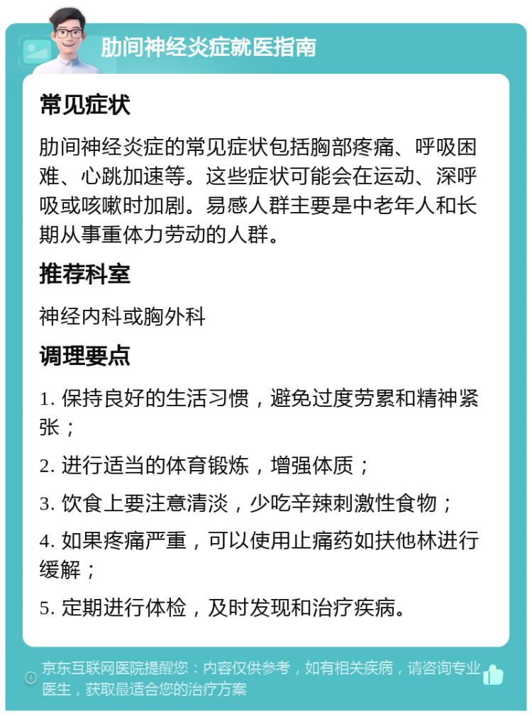 肋间神经炎症就医指南 常见症状 肋间神经炎症的常见症状包括胸部疼痛、呼吸困难、心跳加速等。这些症状可能会在运动、深呼吸或咳嗽时加剧。易感人群主要是中老年人和长期从事重体力劳动的人群。 推荐科室 神经内科或胸外科 调理要点 1. 保持良好的生活习惯，避免过度劳累和精神紧张； 2. 进行适当的体育锻炼，增强体质； 3. 饮食上要注意清淡，少吃辛辣刺激性食物； 4. 如果疼痛严重，可以使用止痛药如扶他林进行缓解； 5. 定期进行体检，及时发现和治疗疾病。