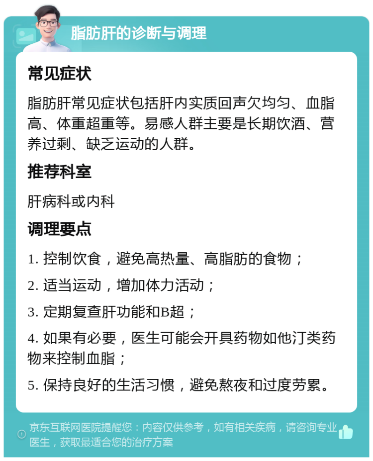 脂肪肝的诊断与调理 常见症状 脂肪肝常见症状包括肝内实质回声欠均匀、血脂高、体重超重等。易感人群主要是长期饮酒、营养过剩、缺乏运动的人群。 推荐科室 肝病科或内科 调理要点 1. 控制饮食，避免高热量、高脂肪的食物； 2. 适当运动，增加体力活动； 3. 定期复查肝功能和B超； 4. 如果有必要，医生可能会开具药物如他汀类药物来控制血脂； 5. 保持良好的生活习惯，避免熬夜和过度劳累。