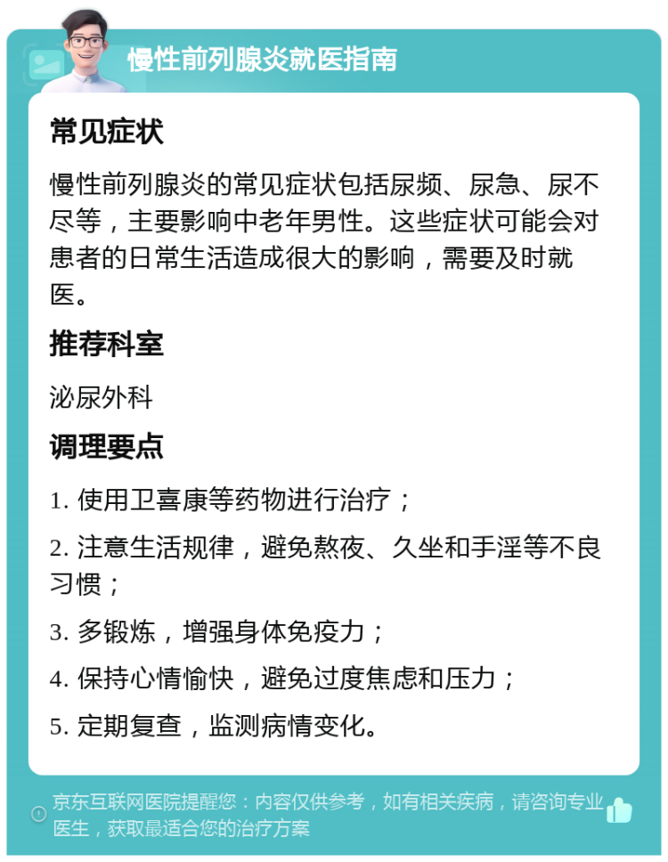 慢性前列腺炎就医指南 常见症状 慢性前列腺炎的常见症状包括尿频、尿急、尿不尽等，主要影响中老年男性。这些症状可能会对患者的日常生活造成很大的影响，需要及时就医。 推荐科室 泌尿外科 调理要点 1. 使用卫喜康等药物进行治疗； 2. 注意生活规律，避免熬夜、久坐和手淫等不良习惯； 3. 多锻炼，增强身体免疫力； 4. 保持心情愉快，避免过度焦虑和压力； 5. 定期复查，监测病情变化。