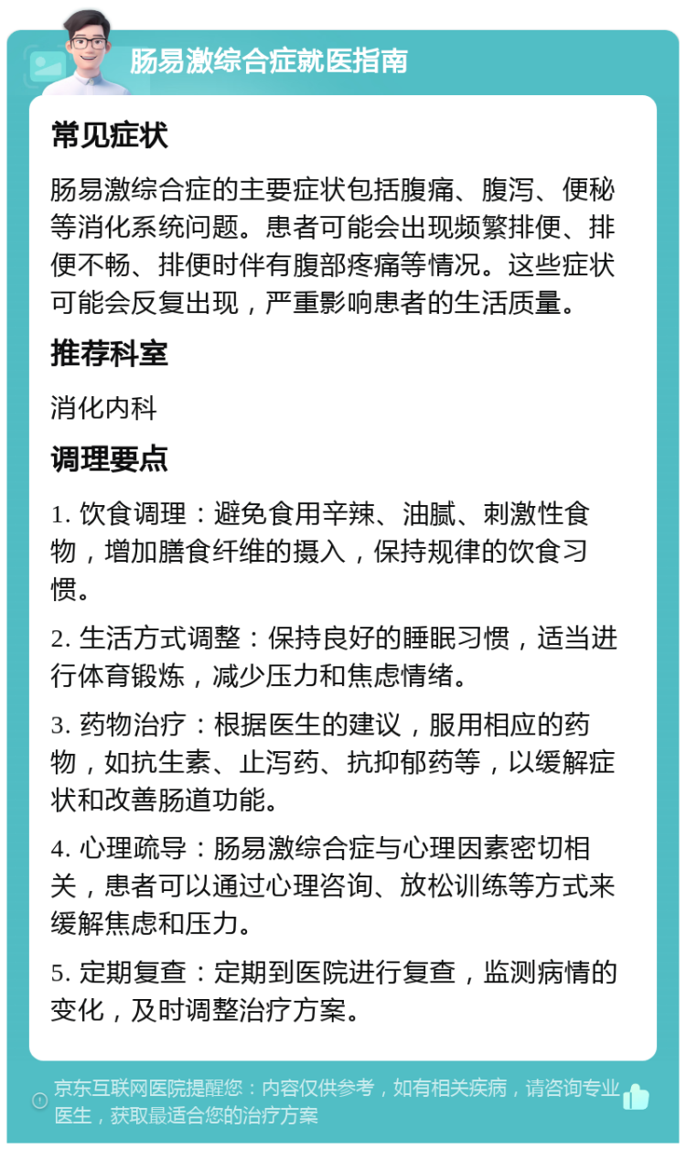 肠易激综合症就医指南 常见症状 肠易激综合症的主要症状包括腹痛、腹泻、便秘等消化系统问题。患者可能会出现频繁排便、排便不畅、排便时伴有腹部疼痛等情况。这些症状可能会反复出现，严重影响患者的生活质量。 推荐科室 消化内科 调理要点 1. 饮食调理：避免食用辛辣、油腻、刺激性食物，增加膳食纤维的摄入，保持规律的饮食习惯。 2. 生活方式调整：保持良好的睡眠习惯，适当进行体育锻炼，减少压力和焦虑情绪。 3. 药物治疗：根据医生的建议，服用相应的药物，如抗生素、止泻药、抗抑郁药等，以缓解症状和改善肠道功能。 4. 心理疏导：肠易激综合症与心理因素密切相关，患者可以通过心理咨询、放松训练等方式来缓解焦虑和压力。 5. 定期复查：定期到医院进行复查，监测病情的变化，及时调整治疗方案。