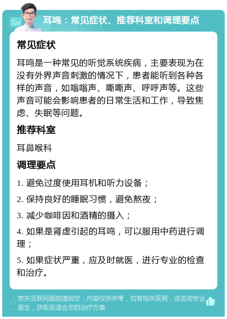 耳鸣：常见症状、推荐科室和调理要点 常见症状 耳鸣是一种常见的听觉系统疾病，主要表现为在没有外界声音刺激的情况下，患者能听到各种各样的声音，如嗡嗡声、嘶嘶声、呼呼声等。这些声音可能会影响患者的日常生活和工作，导致焦虑、失眠等问题。 推荐科室 耳鼻喉科 调理要点 1. 避免过度使用耳机和听力设备； 2. 保持良好的睡眠习惯，避免熬夜； 3. 减少咖啡因和酒精的摄入； 4. 如果是肾虚引起的耳鸣，可以服用中药进行调理； 5. 如果症状严重，应及时就医，进行专业的检查和治疗。