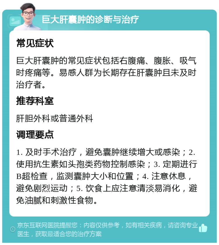 巨大肝囊肿的诊断与治疗 常见症状 巨大肝囊肿的常见症状包括右腹痛、腹胀、吸气时疼痛等。易感人群为长期存在肝囊肿且未及时治疗者。 推荐科室 肝胆外科或普通外科 调理要点 1. 及时手术治疗，避免囊肿继续增大或感染；2. 使用抗生素如头孢类药物控制感染；3. 定期进行B超检查，监测囊肿大小和位置；4. 注意休息，避免剧烈运动；5. 饮食上应注意清淡易消化，避免油腻和刺激性食物。