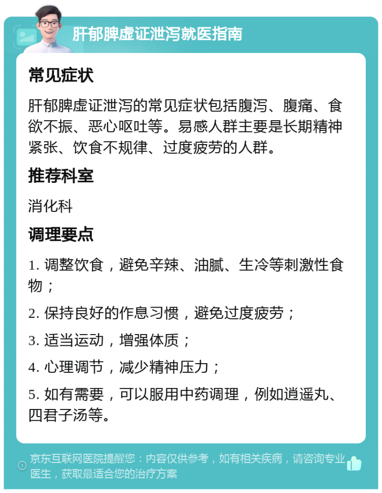 肝郁脾虚证泄泻就医指南 常见症状 肝郁脾虚证泄泻的常见症状包括腹泻、腹痛、食欲不振、恶心呕吐等。易感人群主要是长期精神紧张、饮食不规律、过度疲劳的人群。 推荐科室 消化科 调理要点 1. 调整饮食，避免辛辣、油腻、生冷等刺激性食物； 2. 保持良好的作息习惯，避免过度疲劳； 3. 适当运动，增强体质； 4. 心理调节，减少精神压力； 5. 如有需要，可以服用中药调理，例如逍遥丸、四君子汤等。