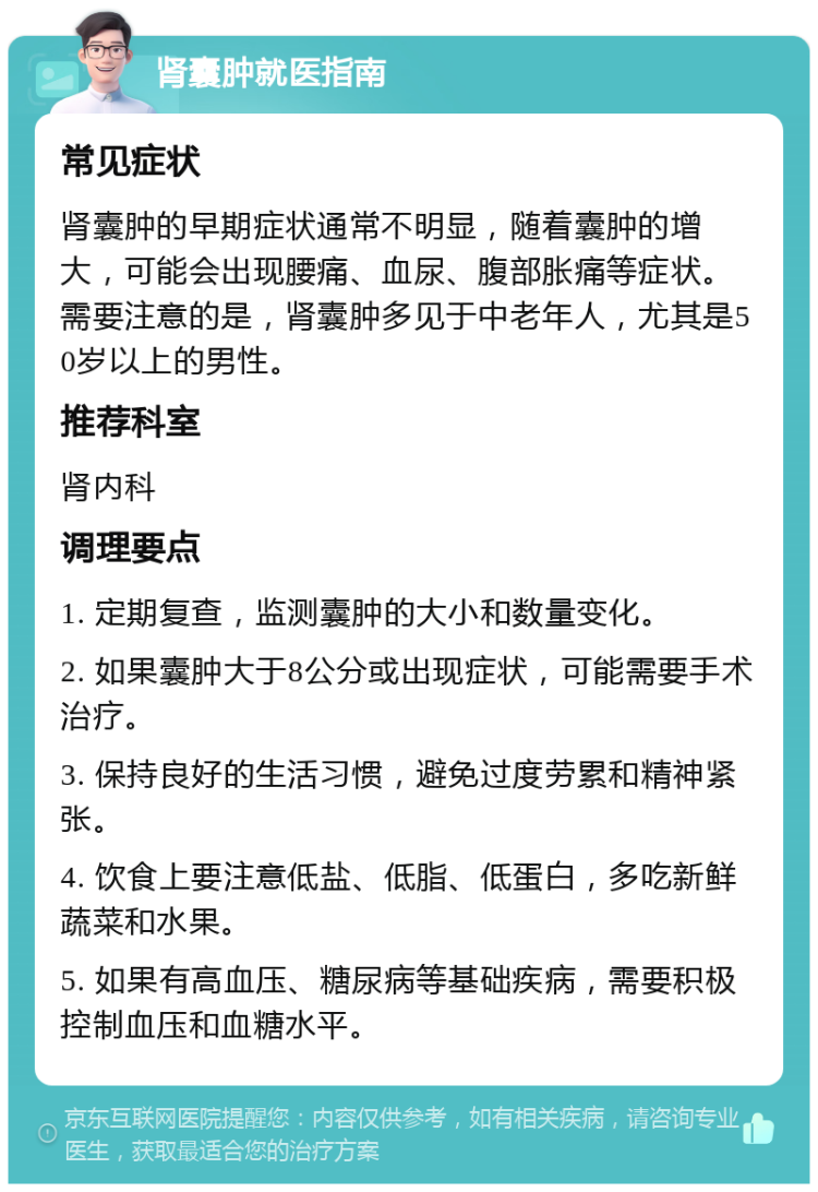 肾囊肿就医指南 常见症状 肾囊肿的早期症状通常不明显，随着囊肿的增大，可能会出现腰痛、血尿、腹部胀痛等症状。需要注意的是，肾囊肿多见于中老年人，尤其是50岁以上的男性。 推荐科室 肾内科 调理要点 1. 定期复查，监测囊肿的大小和数量变化。 2. 如果囊肿大于8公分或出现症状，可能需要手术治疗。 3. 保持良好的生活习惯，避免过度劳累和精神紧张。 4. 饮食上要注意低盐、低脂、低蛋白，多吃新鲜蔬菜和水果。 5. 如果有高血压、糖尿病等基础疾病，需要积极控制血压和血糖水平。