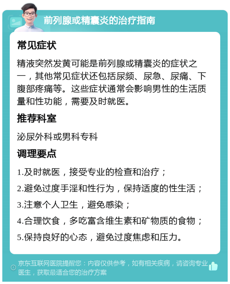 前列腺或精囊炎的治疗指南 常见症状 精液突然发黄可能是前列腺或精囊炎的症状之一，其他常见症状还包括尿频、尿急、尿痛、下腹部疼痛等。这些症状通常会影响男性的生活质量和性功能，需要及时就医。 推荐科室 泌尿外科或男科专科 调理要点 1.及时就医，接受专业的检查和治疗； 2.避免过度手淫和性行为，保持适度的性生活； 3.注意个人卫生，避免感染； 4.合理饮食，多吃富含维生素和矿物质的食物； 5.保持良好的心态，避免过度焦虑和压力。