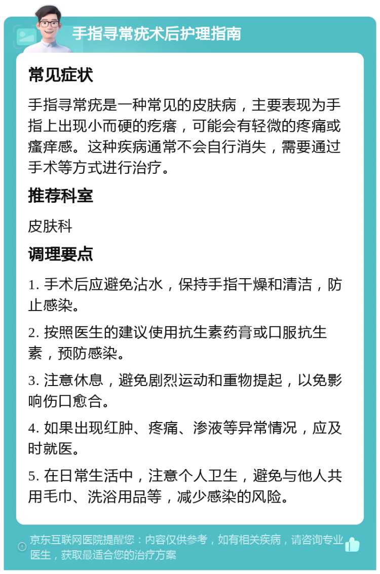 手指寻常疣术后护理指南 常见症状 手指寻常疣是一种常见的皮肤病，主要表现为手指上出现小而硬的疙瘩，可能会有轻微的疼痛或瘙痒感。这种疾病通常不会自行消失，需要通过手术等方式进行治疗。 推荐科室 皮肤科 调理要点 1. 手术后应避免沾水，保持手指干燥和清洁，防止感染。 2. 按照医生的建议使用抗生素药膏或口服抗生素，预防感染。 3. 注意休息，避免剧烈运动和重物提起，以免影响伤口愈合。 4. 如果出现红肿、疼痛、渗液等异常情况，应及时就医。 5. 在日常生活中，注意个人卫生，避免与他人共用毛巾、洗浴用品等，减少感染的风险。