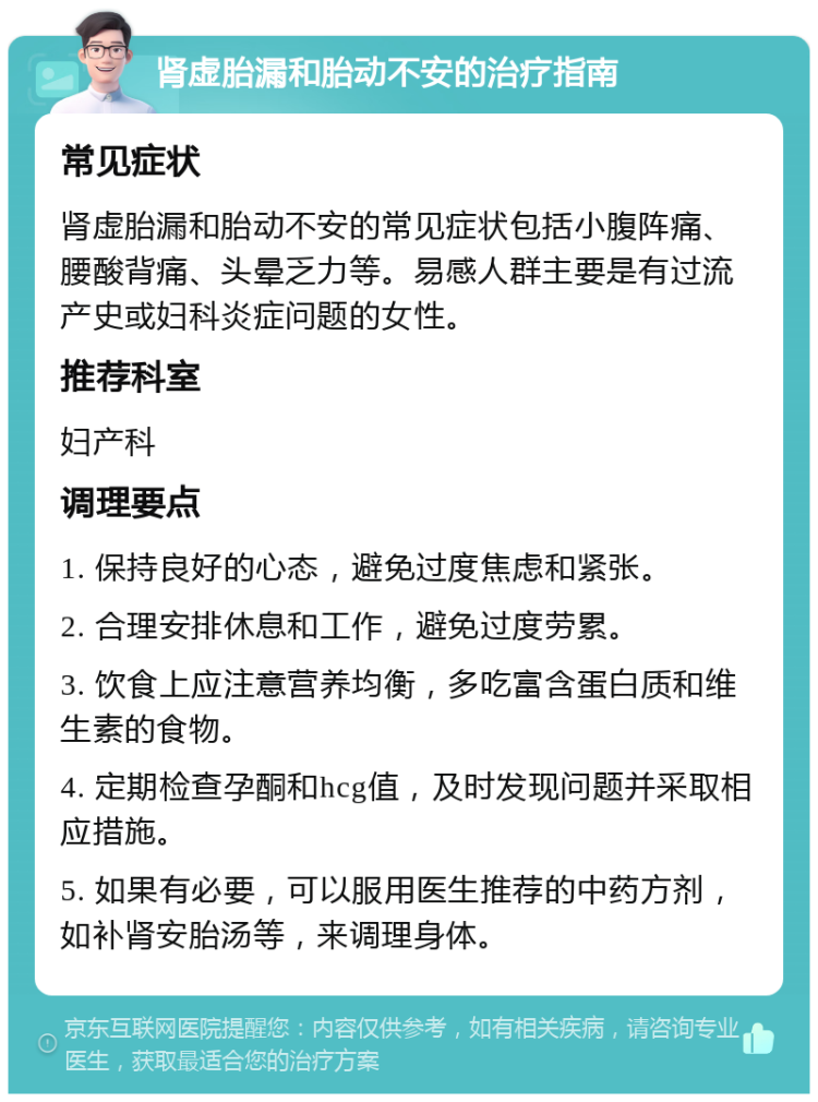 肾虚胎漏和胎动不安的治疗指南 常见症状 肾虚胎漏和胎动不安的常见症状包括小腹阵痛、腰酸背痛、头晕乏力等。易感人群主要是有过流产史或妇科炎症问题的女性。 推荐科室 妇产科 调理要点 1. 保持良好的心态，避免过度焦虑和紧张。 2. 合理安排休息和工作，避免过度劳累。 3. 饮食上应注意营养均衡，多吃富含蛋白质和维生素的食物。 4. 定期检查孕酮和hcg值，及时发现问题并采取相应措施。 5. 如果有必要，可以服用医生推荐的中药方剂，如补肾安胎汤等，来调理身体。