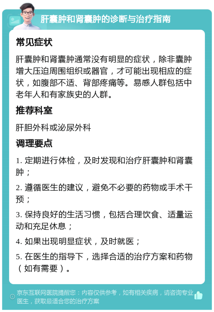 肝囊肿和肾囊肿的诊断与治疗指南 常见症状 肝囊肿和肾囊肿通常没有明显的症状，除非囊肿增大压迫周围组织或器官，才可能出现相应的症状，如腹部不适、背部疼痛等。易感人群包括中老年人和有家族史的人群。 推荐科室 肝胆外科或泌尿外科 调理要点 1. 定期进行体检，及时发现和治疗肝囊肿和肾囊肿； 2. 遵循医生的建议，避免不必要的药物或手术干预； 3. 保持良好的生活习惯，包括合理饮食、适量运动和充足休息； 4. 如果出现明显症状，及时就医； 5. 在医生的指导下，选择合适的治疗方案和药物（如有需要）。