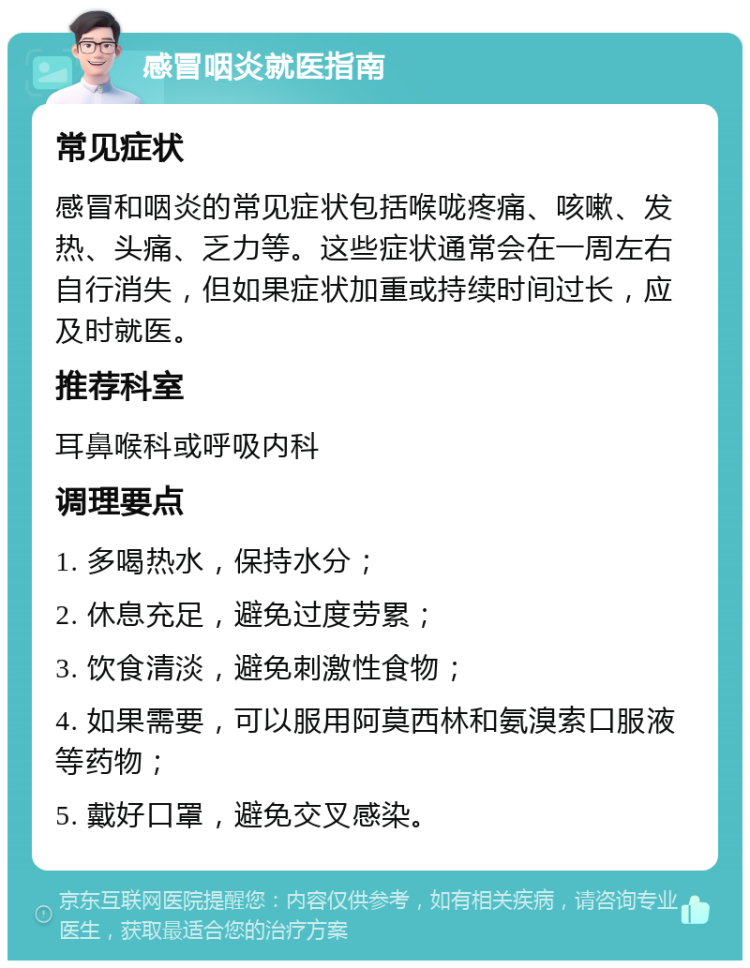 感冒咽炎就医指南 常见症状 感冒和咽炎的常见症状包括喉咙疼痛、咳嗽、发热、头痛、乏力等。这些症状通常会在一周左右自行消失，但如果症状加重或持续时间过长，应及时就医。 推荐科室 耳鼻喉科或呼吸内科 调理要点 1. 多喝热水，保持水分； 2. 休息充足，避免过度劳累； 3. 饮食清淡，避免刺激性食物； 4. 如果需要，可以服用阿莫西林和氨溴索口服液等药物； 5. 戴好口罩，避免交叉感染。