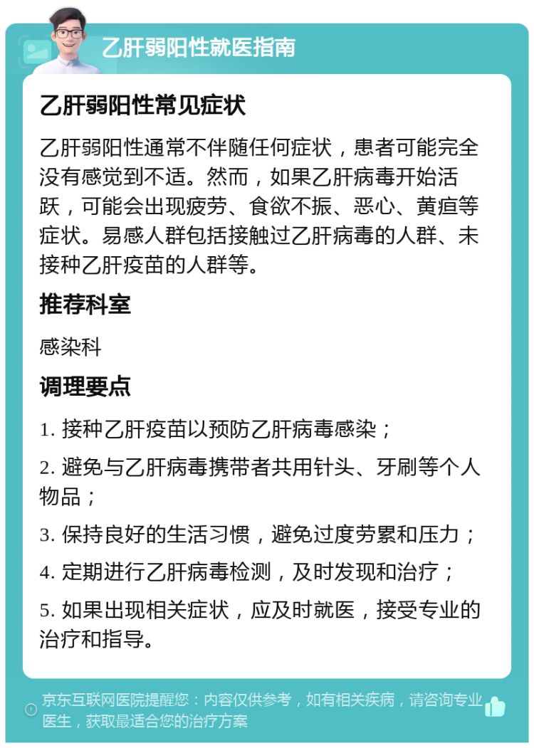 乙肝弱阳性就医指南 乙肝弱阳性常见症状 乙肝弱阳性通常不伴随任何症状，患者可能完全没有感觉到不适。然而，如果乙肝病毒开始活跃，可能会出现疲劳、食欲不振、恶心、黄疸等症状。易感人群包括接触过乙肝病毒的人群、未接种乙肝疫苗的人群等。 推荐科室 感染科 调理要点 1. 接种乙肝疫苗以预防乙肝病毒感染； 2. 避免与乙肝病毒携带者共用针头、牙刷等个人物品； 3. 保持良好的生活习惯，避免过度劳累和压力； 4. 定期进行乙肝病毒检测，及时发现和治疗； 5. 如果出现相关症状，应及时就医，接受专业的治疗和指导。