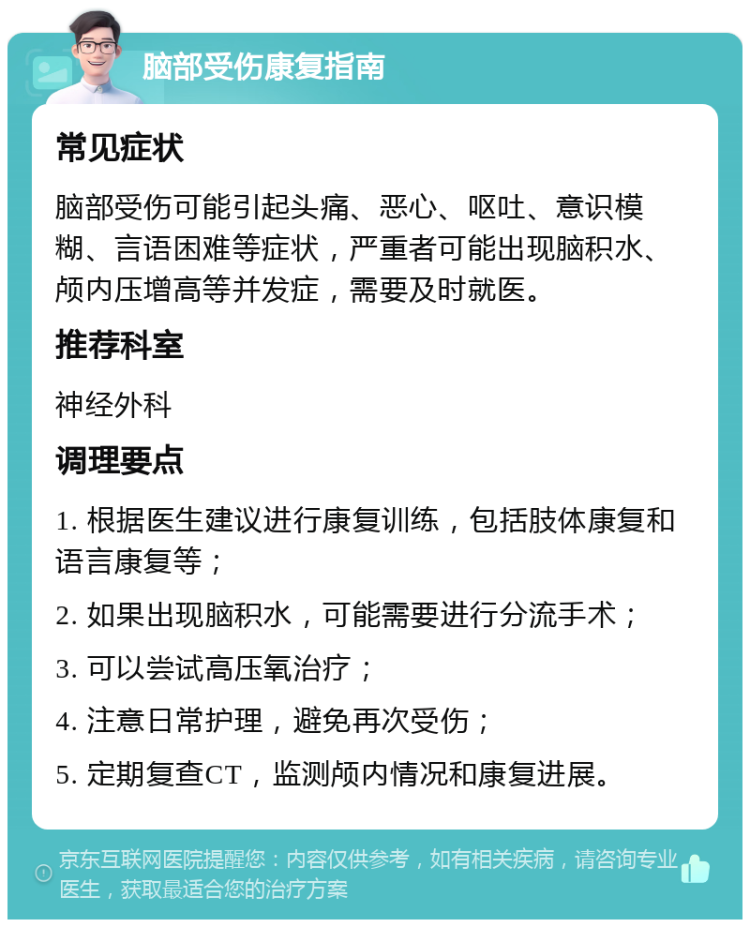 脑部受伤康复指南 常见症状 脑部受伤可能引起头痛、恶心、呕吐、意识模糊、言语困难等症状，严重者可能出现脑积水、颅内压增高等并发症，需要及时就医。 推荐科室 神经外科 调理要点 1. 根据医生建议进行康复训练，包括肢体康复和语言康复等； 2. 如果出现脑积水，可能需要进行分流手术； 3. 可以尝试高压氧治疗； 4. 注意日常护理，避免再次受伤； 5. 定期复查CT，监测颅内情况和康复进展。