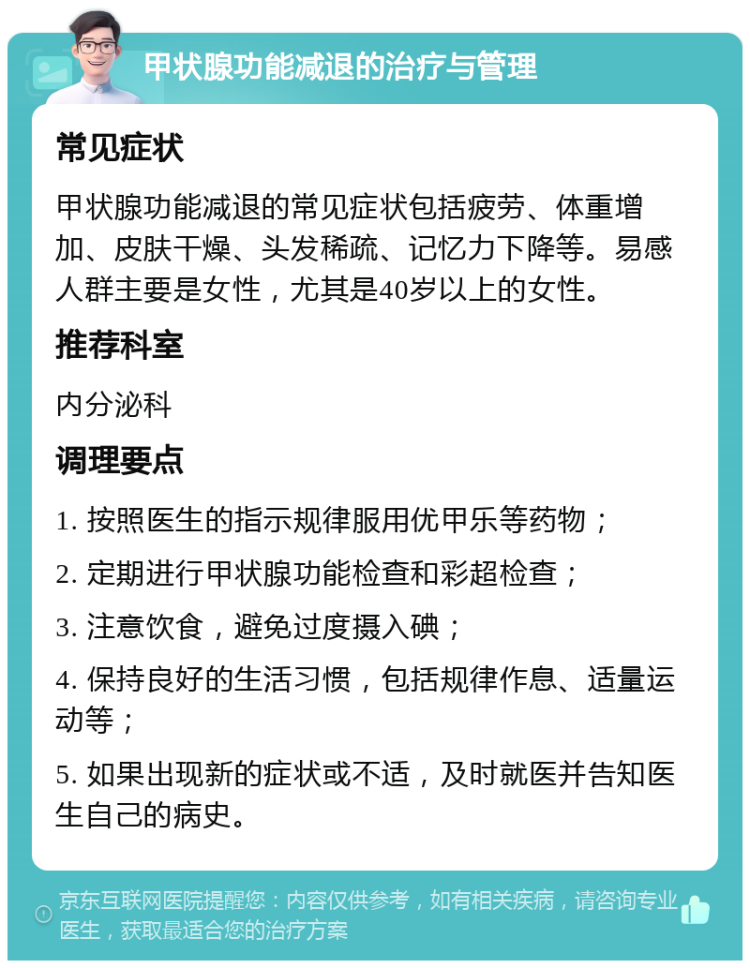 甲状腺功能减退的治疗与管理 常见症状 甲状腺功能减退的常见症状包括疲劳、体重增加、皮肤干燥、头发稀疏、记忆力下降等。易感人群主要是女性，尤其是40岁以上的女性。 推荐科室 内分泌科 调理要点 1. 按照医生的指示规律服用优甲乐等药物； 2. 定期进行甲状腺功能检查和彩超检查； 3. 注意饮食，避免过度摄入碘； 4. 保持良好的生活习惯，包括规律作息、适量运动等； 5. 如果出现新的症状或不适，及时就医并告知医生自己的病史。