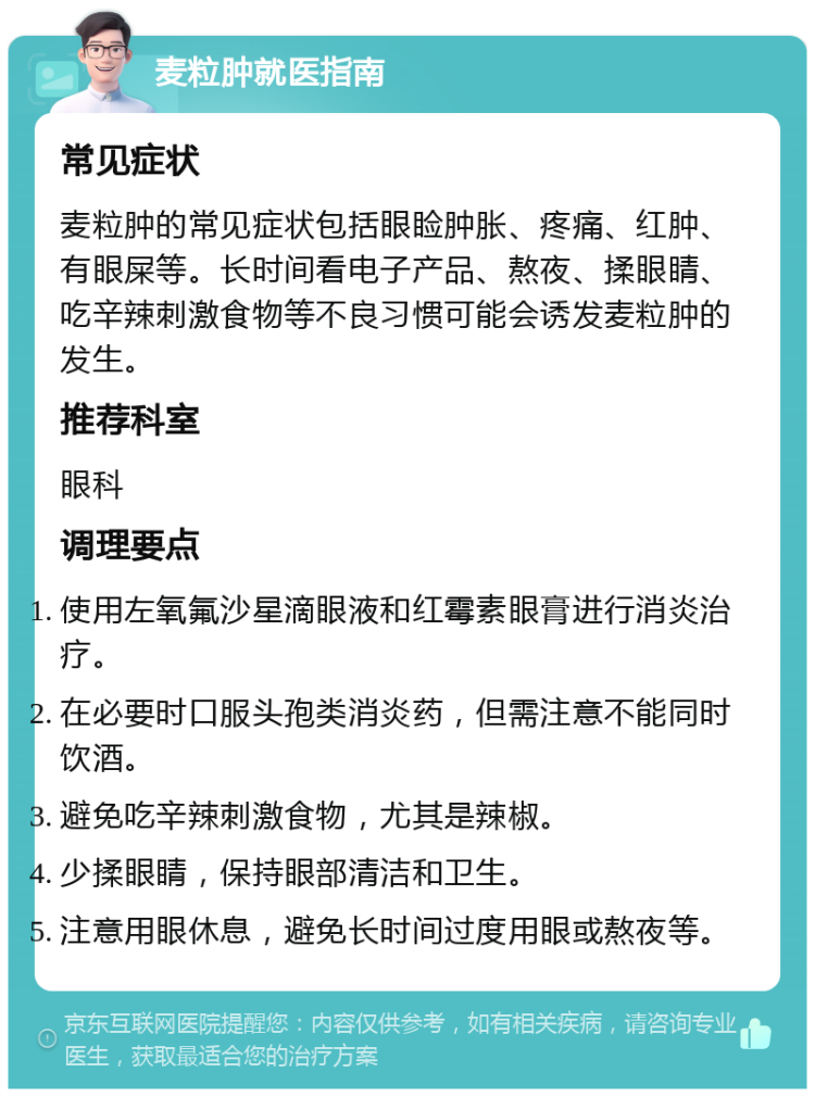 麦粒肿就医指南 常见症状 麦粒肿的常见症状包括眼睑肿胀、疼痛、红肿、有眼屎等。长时间看电子产品、熬夜、揉眼睛、吃辛辣刺激食物等不良习惯可能会诱发麦粒肿的发生。 推荐科室 眼科 调理要点 使用左氧氟沙星滴眼液和红霉素眼膏进行消炎治疗。 在必要时口服头孢类消炎药，但需注意不能同时饮酒。 避免吃辛辣刺激食物，尤其是辣椒。 少揉眼睛，保持眼部清洁和卫生。 注意用眼休息，避免长时间过度用眼或熬夜等。