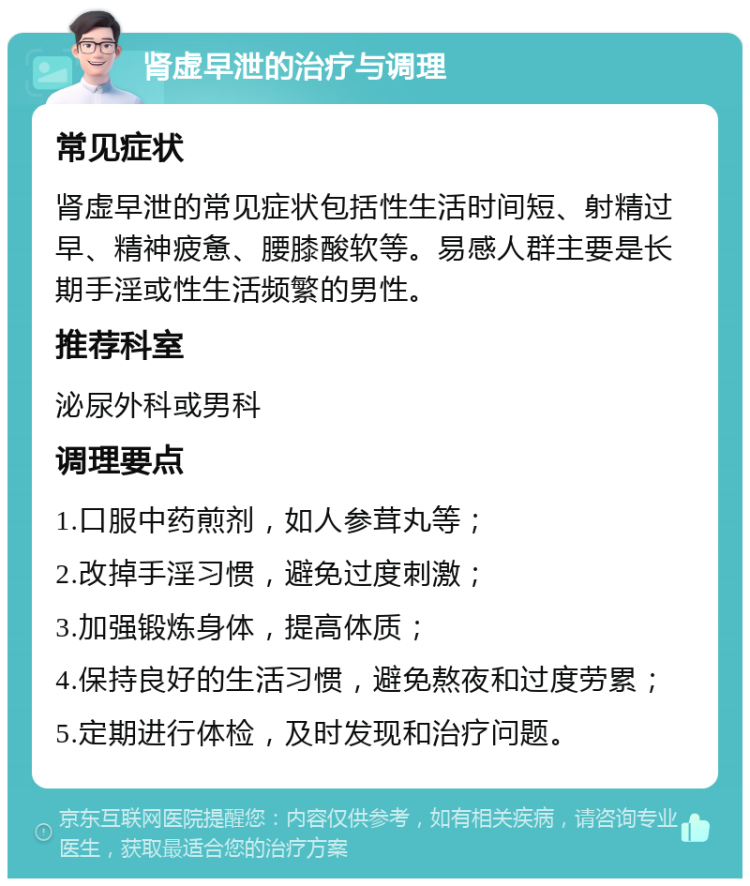 肾虚早泄的治疗与调理 常见症状 肾虚早泄的常见症状包括性生活时间短、射精过早、精神疲惫、腰膝酸软等。易感人群主要是长期手淫或性生活频繁的男性。 推荐科室 泌尿外科或男科 调理要点 1.口服中药煎剂，如人参茸丸等； 2.改掉手淫习惯，避免过度刺激； 3.加强锻炼身体，提高体质； 4.保持良好的生活习惯，避免熬夜和过度劳累； 5.定期进行体检，及时发现和治疗问题。