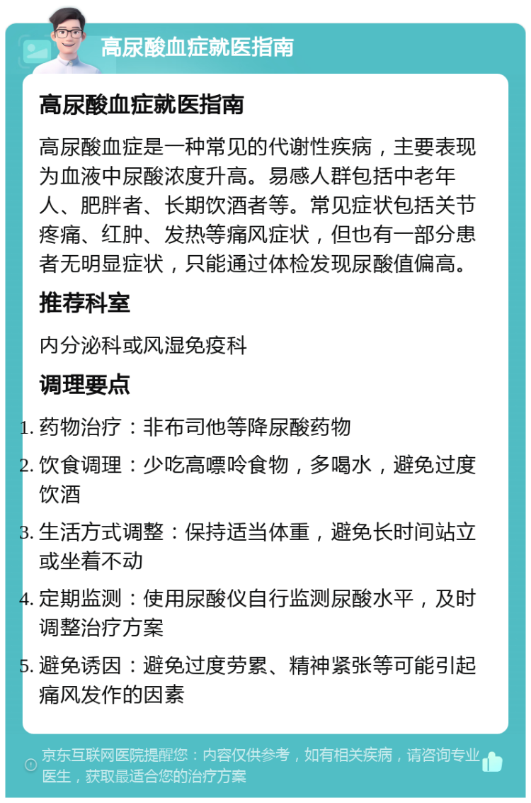 高尿酸血症就医指南 高尿酸血症就医指南 高尿酸血症是一种常见的代谢性疾病，主要表现为血液中尿酸浓度升高。易感人群包括中老年人、肥胖者、长期饮酒者等。常见症状包括关节疼痛、红肿、发热等痛风症状，但也有一部分患者无明显症状，只能通过体检发现尿酸值偏高。 推荐科室 内分泌科或风湿免疫科 调理要点 药物治疗：非布司他等降尿酸药物 饮食调理：少吃高嘌呤食物，多喝水，避免过度饮酒 生活方式调整：保持适当体重，避免长时间站立或坐着不动 定期监测：使用尿酸仪自行监测尿酸水平，及时调整治疗方案 避免诱因：避免过度劳累、精神紧张等可能引起痛风发作的因素